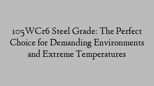 105WCr6 Steel Grade: The Perfect Choice for Demanding Environments and Extreme Temperatures