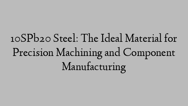 10SPb20 Steel: The Ideal Material for Precision Machining and Component Manufacturing