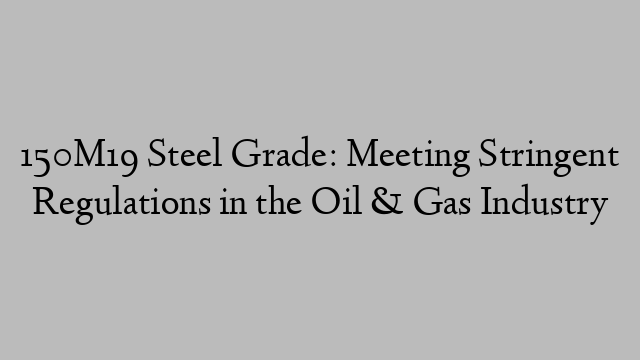 150M19 Steel Grade: Meeting Stringent Regulations in the Oil & Gas Industry