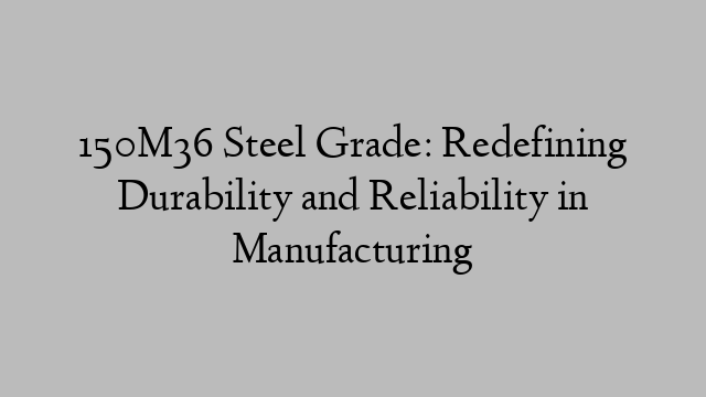 150M36 Steel Grade: Redefining Durability and Reliability in Manufacturing