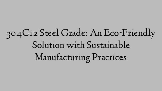 304C12 Steel Grade: An Eco-Friendly Solution with Sustainable Manufacturing Practices