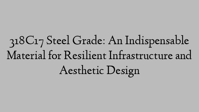 318C17 Steel Grade: An Indispensable Material for Resilient Infrastructure and Aesthetic Design