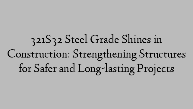 321S32 Steel Grade Shines in Construction: Strengthening Structures for Safer and Long-lasting Projects