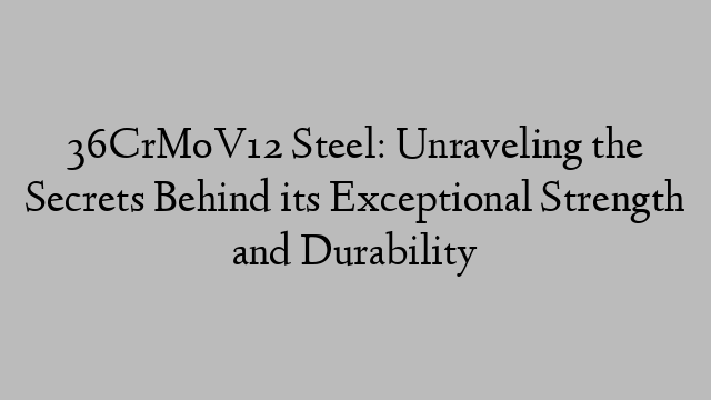 36CrMoV12 Steel: Unraveling the Secrets Behind its Exceptional Strength and Durability