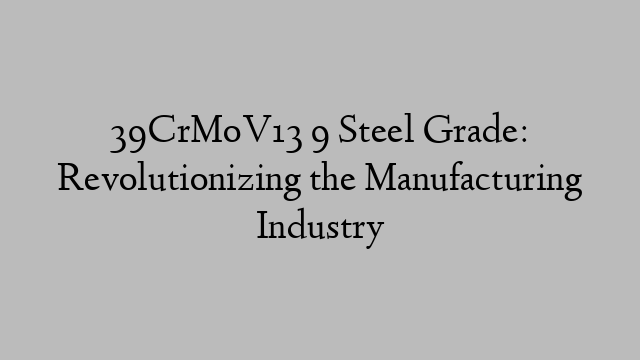 39CrMoV13 9 Steel Grade: Revolutionizing the Manufacturing Industry