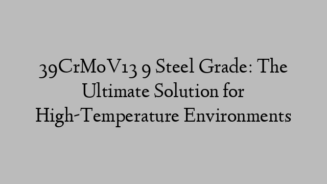 39CrMoV13 9 Steel Grade: The Ultimate Solution for High-Temperature Environments