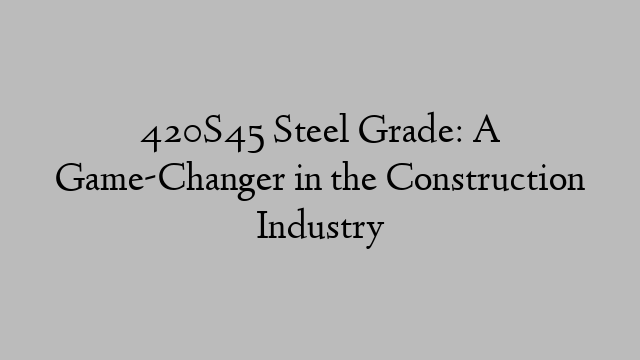 420S45 Steel Grade: A Game-Changer in the Construction Industry