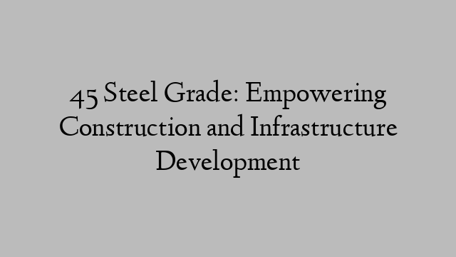 45 Steel Grade: Empowering Construction and Infrastructure Development