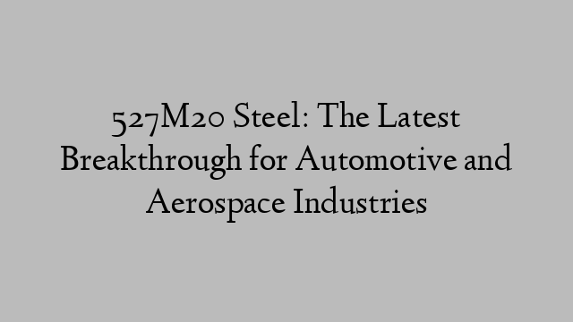 527M20 Steel: The Latest Breakthrough for Automotive and Aerospace Industries