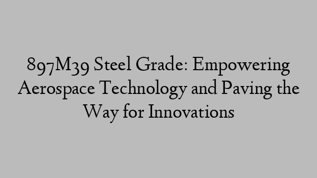 897M39 Steel Grade: Empowering Aerospace Technology and Paving the Way for Innovations