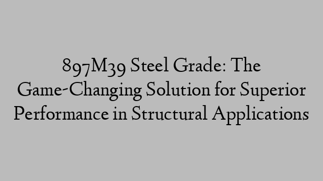 897M39 Steel Grade: The Game-Changing Solution for Superior Performance in Structural Applications