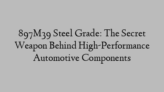 897M39 Steel Grade: The Secret Weapon Behind High-Performance Automotive Components