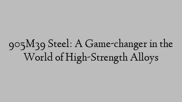 905M39 Steel: A Game-changer in the World of High-Strength Alloys