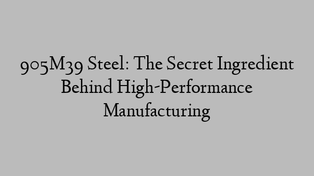 905M39 Steel: The Secret Ingredient Behind High-Performance Manufacturing