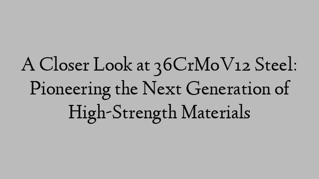 A Closer Look at 36CrMoV12 Steel: Pioneering the Next Generation of High-Strength Materials