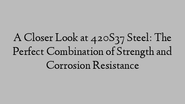 A Closer Look at 420S37 Steel: The Perfect Combination of Strength and Corrosion Resistance