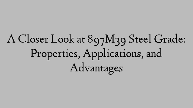 A Closer Look at 897M39 Steel Grade: Properties, Applications, and Advantages