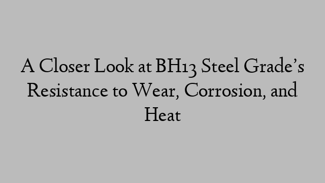 A Closer Look at BH13 Steel Grade’s Resistance to Wear, Corrosion, and Heat