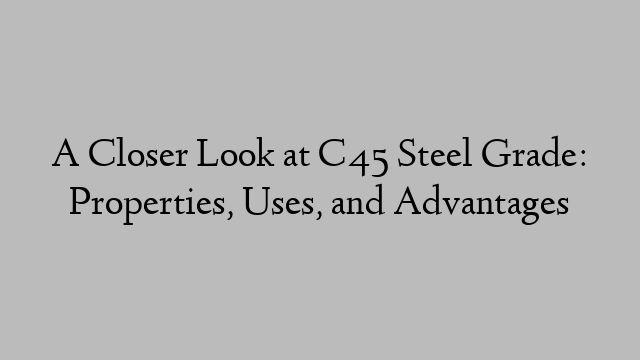 A Closer Look at C45 Steel Grade: Properties, Uses, and Advantages