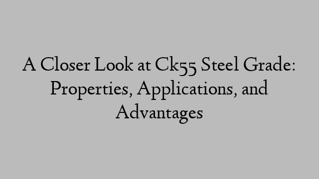 A Closer Look at Ck55 Steel Grade: Properties, Applications, and Advantages