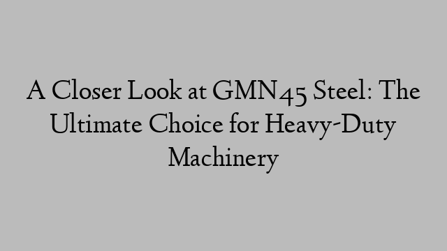 A Closer Look at GMN45 Steel: The Ultimate Choice for Heavy-Duty Machinery