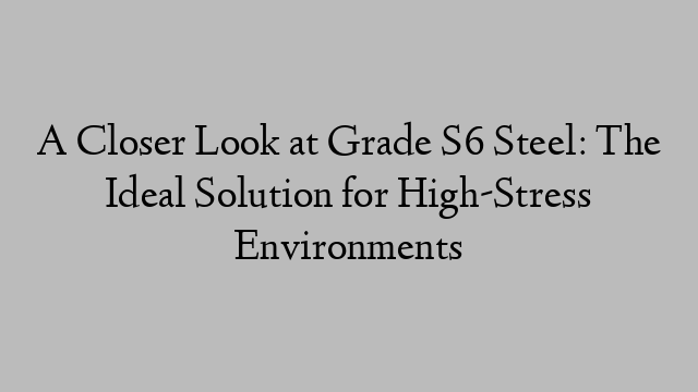 A Closer Look at Grade S6 Steel: The Ideal Solution for High-Stress Environments