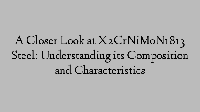 A Closer Look at X2CrNiMoN1813 Steel: Understanding its Composition and Characteristics