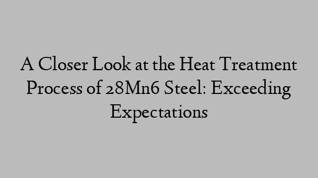 A Closer Look at the Heat Treatment Process of 28Mn6 Steel: Exceeding Expectations