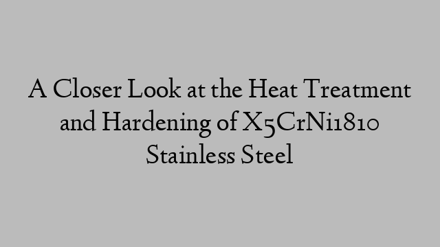 A Closer Look at the Heat Treatment and Hardening of X5CrNi1810 Stainless Steel