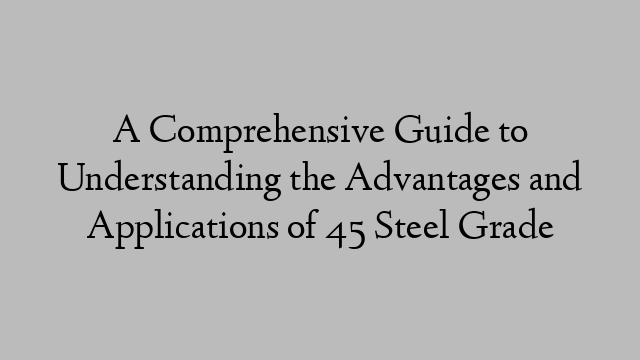 A Comprehensive Guide to Understanding the Advantages and Applications of 45 Steel Grade