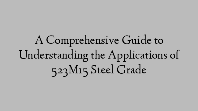 A Comprehensive Guide to Understanding the Applications of 523M15 Steel Grade