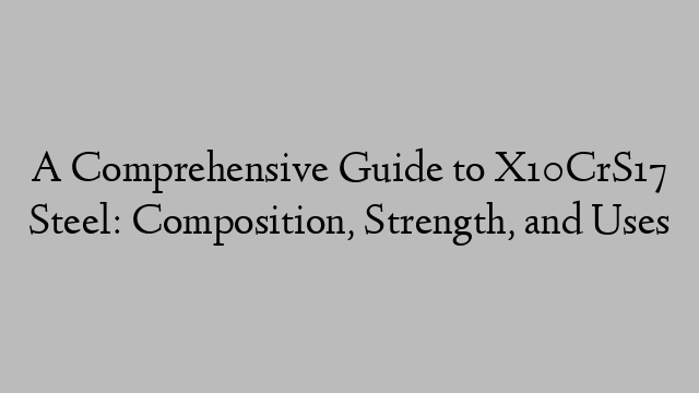 A Comprehensive Guide to X10CrS17 Steel: Composition, Strength, and Uses