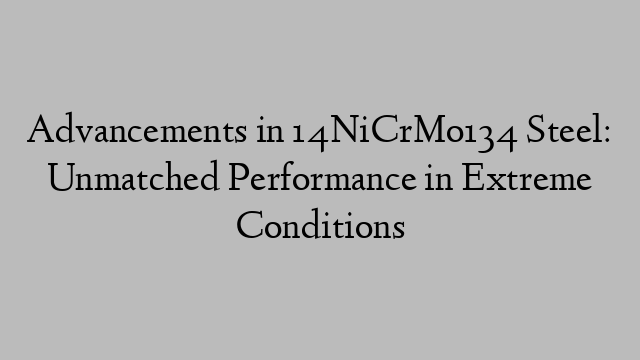 Advancements in 14NiCrMo134 Steel: Unmatched Performance in Extreme Conditions