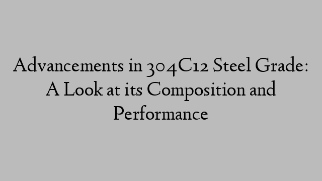 Advancements in 304C12 Steel Grade: A Look at its Composition and Performance