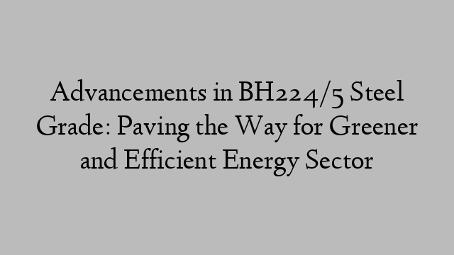 Advancements in BH224/5 Steel Grade: Paving the Way for Greener and Efficient Energy Sector