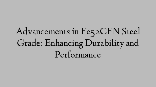 Advancements in Fe52CFN Steel Grade: Enhancing Durability and Performance