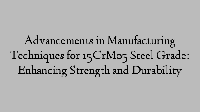 Advancements in Manufacturing Techniques for 15CrMo5 Steel Grade: Enhancing Strength and Durability