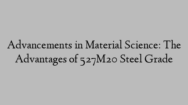 Advancements in Material Science: The Advantages of 527M20 Steel Grade