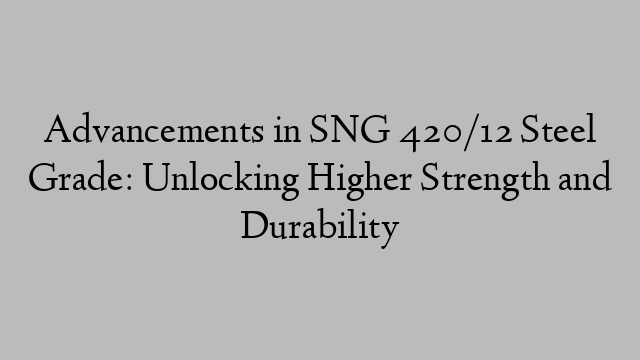 Advancements in SNG 420/12 Steel Grade: Unlocking Higher Strength and Durability