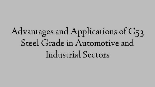 Advantages and Applications of C53 Steel Grade in Automotive and Industrial Sectors