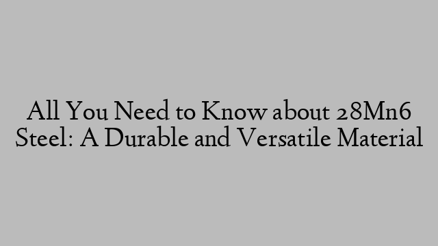 All You Need to Know about 28Mn6 Steel: A Durable and Versatile Material