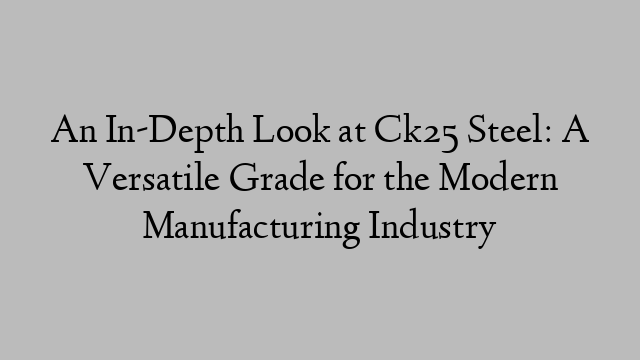 An In-Depth Look at Ck25 Steel: A Versatile Grade for the Modern Manufacturing Industry