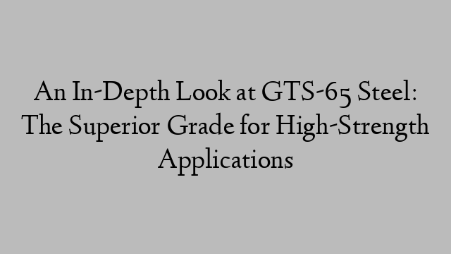 An In-Depth Look at GTS-65 Steel: The Superior Grade for High-Strength Applications