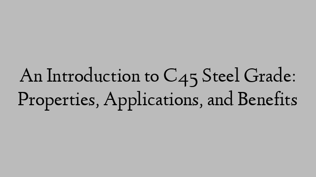 An Introduction to C45 Steel Grade: Properties, Applications, and Benefits