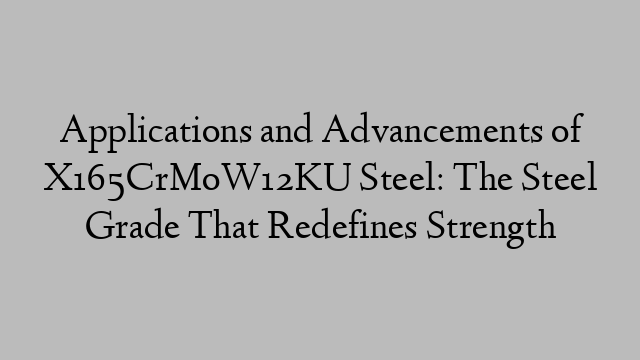 Applications and Advancements of X165CrMoW12KU Steel: The Steel Grade That Redefines Strength