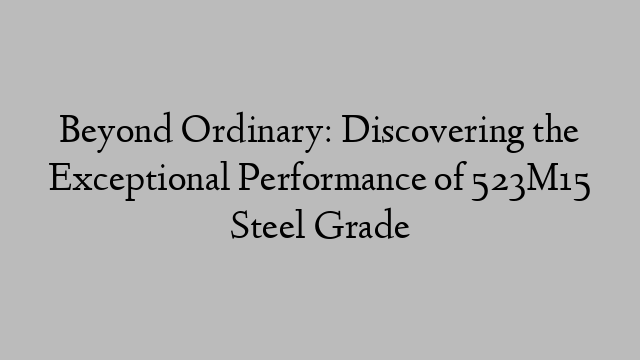 Beyond Ordinary: Discovering the Exceptional Performance of 523M15 Steel Grade