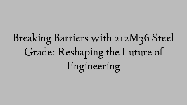 Breaking Barriers with 212M36 Steel Grade: Reshaping the Future of Engineering