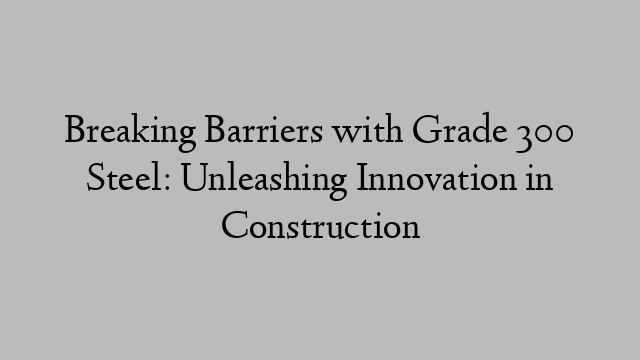 Breaking Barriers with Grade 300 Steel: Unleashing Innovation in Construction