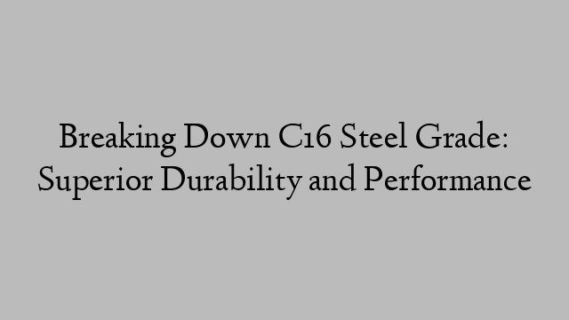 Breaking Down C16 Steel Grade: Superior Durability and Performance