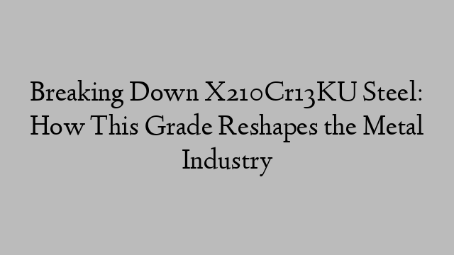 Breaking Down X210Cr13KU Steel: How This Grade Reshapes the Metal Industry